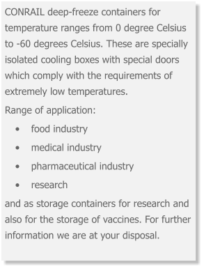 CONRAIL deep-freeze containers for temperature ranges from 0 degree Celsius to -60 degrees Celsius. These are specially isolated cooling boxes with special doors which comply with the requirements of extremely low temperatures.  Range of application: •	food industry •	medical industry •	pharmaceutical industry •	research and as storage containers for research and also for the storage of vaccines. For further information we are at your disposal.