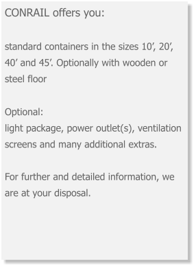 CONRAIL offers you: standard containers in the sizes 10’, 20’, 40’ and 45’. Optionally with wooden or steel floor Optional: light package, power outlet(s), ventilation screens and many additional extras.  For further and detailed information, we are at your disposal.