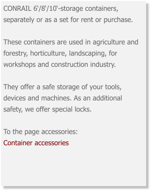 CONRAIL 6‘/8‘/10‘-storage containers, separately or as a set for rent or purchase. These containers are used in agriculture and forestry, horticulture, landscaping, for workshops and construction industry. They offer a safe storage of your tools, devices and machines. As an additional safety, we offer special locks. To the page accessories: Container accessories
