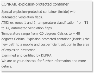 CONRAIL explosion-protected container  Special explosion-protected container (inside) with automated ventilation flaps. ATEX ex zones 1 and 2, temperature classification from T1 to T4, automated ventilation flaps. Temperature range from -20 degrees Celsius to + 40 degrees Celsius. Explosion-protected container (inside,) the new path to a mobile and cost-efficient solution in the area of explosion-protection. Examined and certified by DEKRA. We are at your disposal for further information and more details.