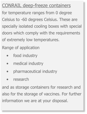 CONRAIL deep-freeze containers for temperature ranges from 0 degree Celsius to -60 degrees Celsius. These are specially isolated cooling boxes with special doors which comply with the requirements of extremely low temperatures.  Range of application •	food industry •	medical industry •	pharmaceutical industry •	research and as storage containers for research and also for the storage of vaccines. For further information we are at your disposal.