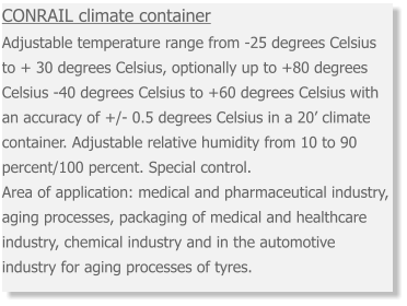 CONRAIL climate container  Adjustable temperature range from -25 degrees Celsius to + 30 degrees Celsius, optionally up to +80 degrees Celsius -40 degrees Celsius to +60 degrees Celsius with an accuracy of +/- 0.5 degrees Celsius in a 20’ climate container. Adjustable relative humidity from 10 to 90 percent/100 percent. Special control. Area of application: medical and pharmaceutical industry, aging processes, packaging of medical and healthcare industry, chemical industry and in the automotive industry for aging processes of tyres.