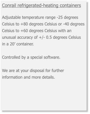 Conrail refrigerated-heating containers  Adjustable temperature range -25 degrees Celsius to +80 degrees Celsius or -40 degrees Celsius to +60 degrees Celsius with an unusual accuracy of +/- 0.5 degrees Celsius in a 20’ container. Controlled by a special software. We are at your disposal for further information and more details.