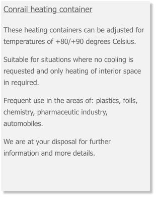 Conrail heating container  These heating containers can be adjusted for temperatures of +80/+90 degrees Celsius.  Suitable for situations where no cooling is requested and only heating of interior space in required.  Frequent use in the areas of: plastics, foils, chemistry, pharmaceutic industry, automobiles.    We are at your disposal for further information and more details.