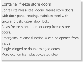 Container freeze store doors Conrail stainless-steel doors  freeze store doors with door panel heating, stainless steel with circular brush, upper door lock. All as freeze store doors or deep freeze store doors. Emergency release function = can be opened from inside.  Single-winged or double winged doors.  More economical: plastic-coated steel