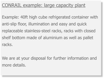 CONRAIL example: large capacity plant  Example: 40ft high cube refrigerated container with anti-slip floor, illumination and easy and quick replaceable stainless-steel racks, racks with closed shelf bottom made of aluminium as well as pallet racks. We are at your disposal for further information and more details.