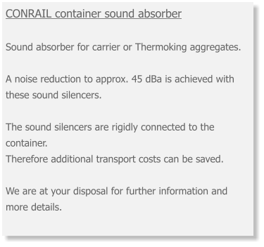 CONRAIL container sound absorber Sound absorber for carrier or Thermoking aggregates. A noise reduction to approx. 45 dBa is achieved with these sound silencers. The sound silencers are rigidly connected to the container. Therefore additional transport costs can be saved. We are at your disposal for further information and more details.