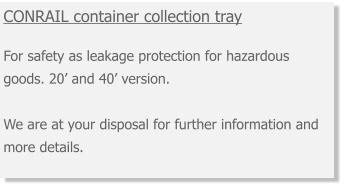 CONRAIL container collection tray  For safety as leakage protection for hazardous goods. 20’ and 40’ version. We are at your disposal for further information and more details.