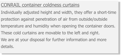 CONRAIL container coldness curtains Individually adjusted height and width, they offer a short-time protection against penetration of air from outside/outside temperature and humidity when opening the container doors. These cold curtains are movable to the left and right. We are at your disposal for further information and more details.
