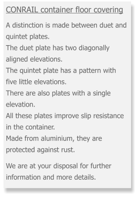 CONRAIL container floor covering   A distinction is made between duet and quintet plates. The duet plate has two diagonally aligned elevations. The quintet plate has a pattern with five little elevations. There are also plates with a single elevation. All these plates improve slip resistance in the container. Made from aluminium, they are protected against rust.  We are at your disposal for further information and more details.