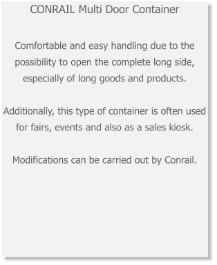 CONRAIL Multi Door ContainerComfortable and easy handling due to the possibility to open the complete long side, especially of long goods and products. Additionally, this type of container is often used for fairs, events and also as a sales kiosk. Modifications can be carried out by Conrail.