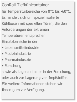 ConRail Tiefkühlcontainer für Temperaturbereiche von 0°C bis -60°C. Es handelt sich um speziell isolierte Kühlboxen mit speziellen Türen, die den Anforderungen der extremen Temperaturen entsprechen. Einsatzbereiche in der   • Lebensmittelindustrie • Medizinindustrie • Pharmaindustrie • Forschung sowie als Lagercontainer in der Forschung, oder auch zur Lagerung von Impfstoffen. Für weitere Informationen stehen wir Ihnen gern zur Verfügung.