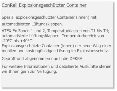 ConRail Explosionsgeschützter Container  Spezial explosionsgeschützter Container (innen) mit automatisierten Lüftungsklappen. ATEX Ex-Zonen 1 und 2, Temperaturklassen von T1 bis T4; automatisierte Lüftungsklappen. Temperaturbereich von -20°C bis +40°C. Explosionsgeschützte Container (innen) der neue Weg einer mobilen und kostengünstigen Lösung im Explosionsschutz.  Geprüft und abgenommen durch die DEKRA.   Für weitere Informationen und detaillierte Auskünfte stehen wir Ihnen gern zur Verfügung.