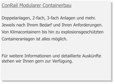 ConRail Modularer Containerbau  Doppelanlagen, 2-fach, 3-fach Anlagen und mehr. Jeweils nach Ihrem Bedarf und Ihren Anforderungen. Von Klimacontainern bis hin zu explosionsgeschützten Containeranlagen ist alles möglich.    Für weitere Informationen und detaillierte Auskünfte stehen wir Ihnen gern zur Verfügung.