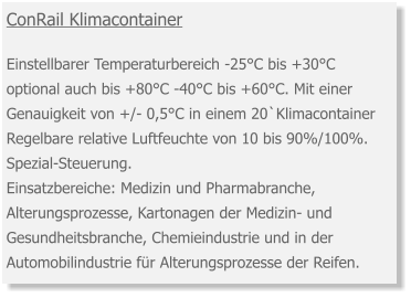 ConRail Klimacontainer  Einstellbarer Temperaturbereich -25°C bis +30°C optional auch bis +80°C -40°C bis +60°C. Mit einer Genauigkeit von +/- 0,5°C in einem 20`Klimacontainer Regelbare relative Luftfeuchte von 10 bis 90%/100%. Spezial-Steuerung. Einsatzbereiche: Medizin und Pharmabranche, Alterungsprozesse, Kartonagen der Medizin- und Gesundheitsbranche, Chemieindustrie und in der Automobilindustrie für Alterungsprozesse der Reifen.