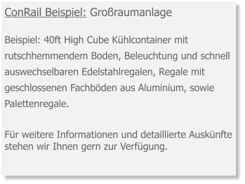 ConRail Beispiel: Großraumanlage Beispiel: 40ft High Cube Kühlcontainer mit rutschhemmendem Boden, Beleuchtung und schnell auswechselbaren Edelstahlregalen, Regale mit geschlossenen Fachböden aus Aluminium, sowie Palettenregale.  Für weitere Informationen und detaillierte Auskünfte stehen wir Ihnen gern zur Verfügung.