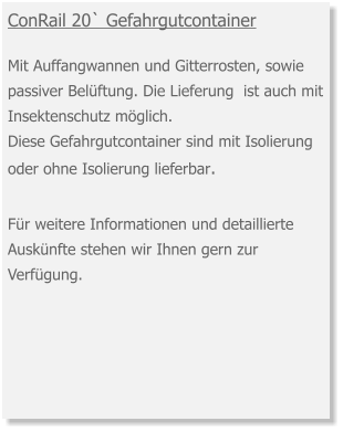 ConRail 20` Gefahrgutcontainer  Mit Auffangwannen und Gitterrosten, sowie passiver Belüftung. Die Lieferung  ist auch mit Insektenschutz möglich.  Diese Gefahrgutcontainer sind mit Isolierung oder ohne Isolierung lieferbar. Für weitere Informationen und detaillierte Auskünfte stehen wir Ihnen gern zur Verfügung.