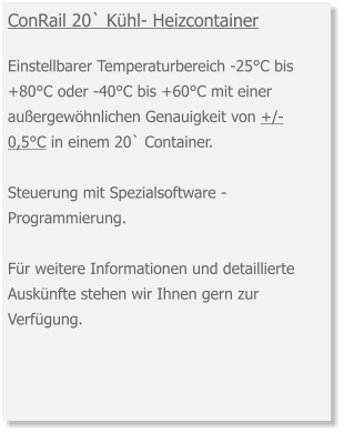 ConRail 20` Kühl- Heizcontainer  Einstellbarer Temperaturbereich -25°C bis +80°C oder -40°C bis +60°C mit einer außergewöhnlichen Genauigkeit von +/- 0,5°C in einem 20` Container.  Steuerung mit Spezialsoftware -  Programmierung.Für weitere Informationen und detaillierte Auskünfte stehen wir Ihnen gern zur Verfügung.