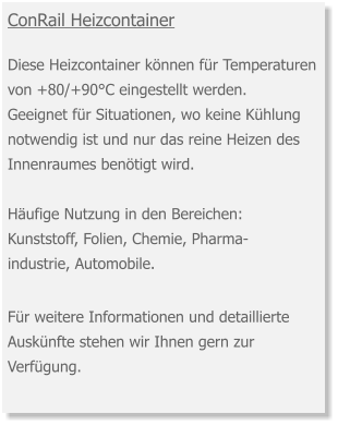ConRail Heizcontainer  Diese Heizcontainer können für Temperaturen von +80/+90°C eingestellt werden. Geeignet für Situationen, wo keine Kühlung notwendig ist und nur das reine Heizen des Innenraumes benötigt wird.  Häufige Nutzung in den Bereichen:Kunststoff, Folien, Chemie, Pharma-industrie, Automobile. Für weitere Informationen und detaillierte Auskünfte stehen wir Ihnen gern zur Verfügung.