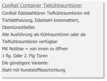 ConRail Container Tiekühlraumtüren ConRail Edelstahltüren Tiefkühlraumtüren mit Türblattheizung, Edelstahl kreismattiert, Obentürschließer.Alle Ausführung als Kühlraumtüren oder als Tiefkühlraumtüren verfügbar Mit Notlöse = von innen zu öffnen 1 flg. Oder 2. Flg Türen Die günstigere Variante: Stahl mit Kunststoffbeschichtung