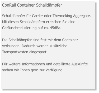 ConRail Container Schalldämpfer Schalldämpfer für Carrier oder Thermoking Aggregate. Mit diesen Schalldämpfern erreichen Sie eine Geräuschreduzierung auf ca. 45dBa.Die Schalldämpfer sind fest mit dem Container verbunden. Dadurch werden zusätzliche Transportkosten eingespart.   Für weitere Informationen und detaillierte Auskünfte stehen wir Ihnen gern zur Verfügung.