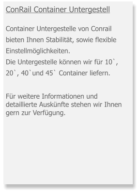 ConRail Container Untergestell Container Untergestelle von Conrail bieten Ihnen Stabilität, sowie flexible Einstellmöglichkeiten. Die Untergestelle können wir für 10`,20`, 40`und 45` Container liefern.    Für weitere Informationen und detaillierte Auskünfte stehen wir Ihnen gern zur Verfügung.