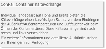 ConRail Container Kältevorhänge   Individuell angepasst auf Höhe und Breite bieten die Kältevorhänge einen kurzfristigen Schutz vor dem Eindringen der Außenluft/Außentemperaturen und Luftfeuchtigkeit beim Öffnen der Containertüren. Diese Kältevorhänge sind nach rechts und links verschiebbar. Für weitere Informationen und detaillierte Auskünfte stehen wir Ihnen gern zur Verfügung.