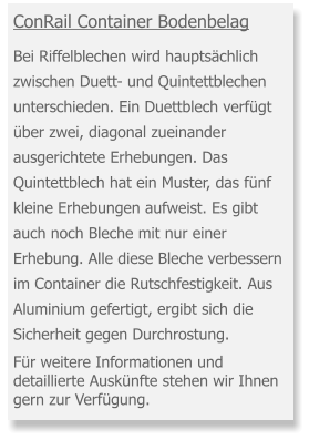 ConRail Container Bodenbelag   Bei Riffelblechen wird hauptsächlich zwischen Duett- und Quintettblechen unterschieden. Ein Duettblech verfügt über zwei, diagonal zueinander ausgerichtete Erhebungen. Das Quintettblech hat ein Muster, das fünf kleine Erhebungen aufweist. Es gibt auch noch Bleche mit nur einer Erhebung. Alle diese Bleche verbessern im Container die Rutschfestigkeit. Aus Aluminium gefertigt, ergibt sich die Sicherheit gegen Durchrostung.   Für weitere Informationen und detaillierte Auskünfte stehen wir Ihnen gern zur Verfügung.