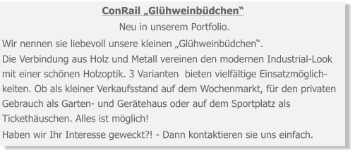 ConRail „Glühweinbüdchen“ Neu in unserem Portfolio. Wir nennen sie liebevoll unsere kleinen „Glühweinbüdchen“. Die Verbindung aus Holz und Metall vereinen den modernen Industrial-Look mit einer schönen Holzoptik. 3 Varianten  bieten vielfältige Einsatzmöglich-keiten. Ob als kleiner Verkaufsstand auf dem Wochenmarkt, für den privaten Gebrauch als Garten- und Gerätehaus oder auf dem Sportplatz als Tickethäuschen. Alles ist möglich! Haben wir Ihr Interesse geweckt?! - Dann kontaktieren sie uns einfach.